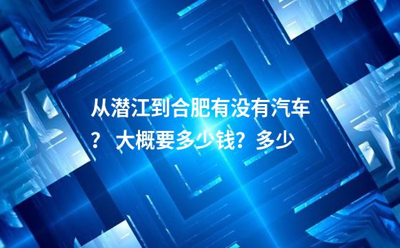 从潜江到合肥有没有汽车？ 大概要多少钱？多少